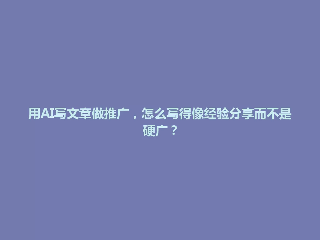 用AI写文章做推广,怎么写得像经验分享而不是硬广? 一