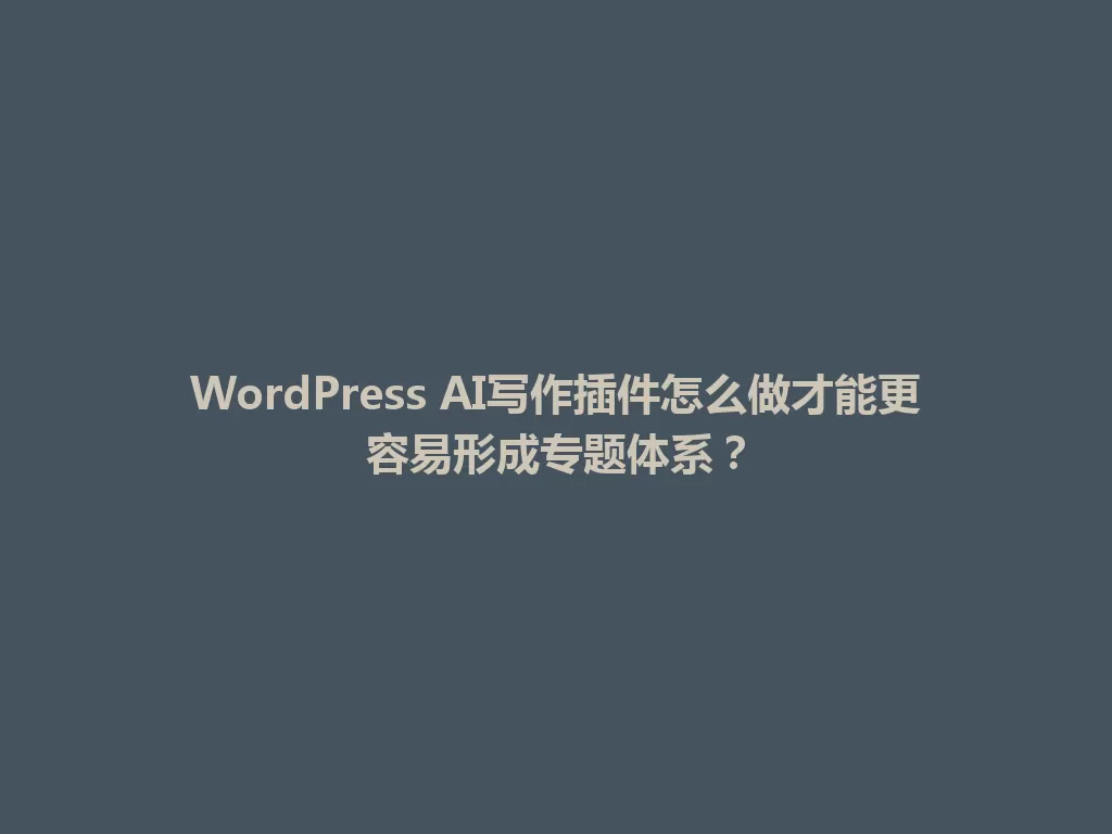 WordPress AI写作插件怎么做才能更容易形成专题体系？ 一